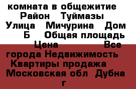 комната в общежитие › Район ­ Туймазы › Улица ­ Мичурина › Дом ­ 17“Б“ › Общая площадь ­ 14 › Цена ­ 500 000 - Все города Недвижимость » Квартиры продажа   . Московская обл.,Дубна г.